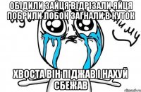 обідили зайця відрізали яйця побрили лобок загнали в куток хвоста він піджав і нахуй сбежав