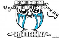 любишь аниме, крипипасту, mlp? иди обниму