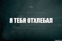 я тебя отхлебал