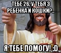 Тебе 26, у тебя 3 ребенка и кошки?.. Я тебе помогу! :D