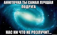 Анюточка ты самая лучшая подруга НАС ни что не розлучит...