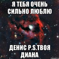 я тебя очень сильно люблю денис Р.s.Твоя Диана