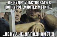 ..он будет участвовать в конкурсе ,,Мистер Метин"... ..не ну а чё, др поднимет!!!