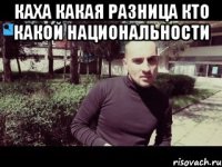 каха какая разница кто какой национальности 