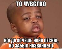 То чувство Когда хочешь найи песню, но забыл название (((