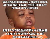 Сша предали израиль с ираном теперь дружбу ищут.козлы расчётливые.но араба не просчитаешь Как и россию.замутили на украине а крым просрали идиоты.биг мерси абама-лузер.