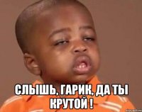  Слышь, ГАРИК, да ты крутой !
