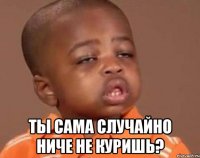  ты сама случайно ниче не куришь?