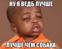 НУ Я ВЕДБ ЛУЧШЕ ЛУЧШЕ ЧЕМ СОБАКА