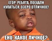 ЕГОР: РЕБЯТА, ПОЕХАЛИ КУПАТЬСЯ, ОЗЕРО ОТЛИЧНОЕ! EHU: какое личное?
