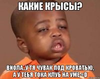какие крысы? виола..у тя чувак под кроватью, а у тебя тока клуб на уме =D