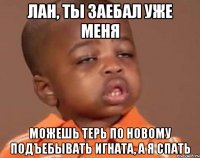 Лан, ты заебал уже меня можешь терь по новому подъебывать игната, а я спать