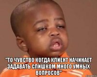 "То чувство когда клиент начинает задавать слишком много умных вопросов"
