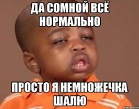 ДА СОМНОЙ ВСЁ НОРМАЛЬНО ПРОСТО Я НЕМНОЖЕЧКА ШАЛЮ