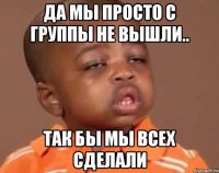Да мы просто с группы не вышли.. Так бы мы всех сделали