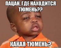 Пацан, где находится Тюмень?? Какая Тюмень?