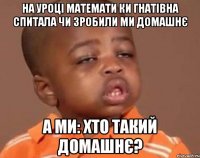 На уроці Математи ки Гнатівна спитала чи зробили ми домашнє А ми: хто такий домашнє?