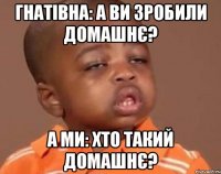 Гнатівна: А ви зробили домашнє? А ми: хто такий домашнє?