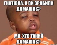 Гнатівна: А ви зробили домашнє? ми: хто такий домашнє?