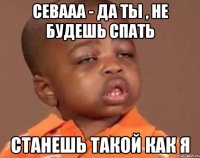 Севааа - да ты , не будешь спать Станешь такой как я