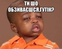 Ти шо обзиваєшся,Гутік? 