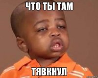 Что ты там ТЯВКНУЛ