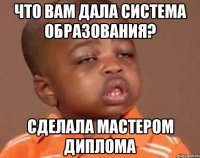 Что вам дала система образования? Сделала мастером диплома