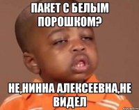 Пакет с белым порошком? Не,Нинна Алексеевна,не видел