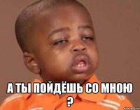  А ты пойдёшь со мною ?