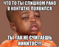 ЧТО ТО ТЫ СЛИШКОМ РАНО В КОНТАТКЕ ПОЯВИЛСЯ ТЫ ТАК НЕ СЧИТАЕШЬ НИКИТОС!!!