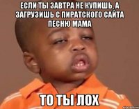 Если ты завтра не купишь, а загрузишь с пиратского сайта песню Мама То ты ЛОХ