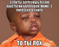 если ты загрузишь песню Анастасии Кароповой"Мама" с пиратского сайта то ты лох