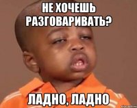 нЕ ХОЧЕШЬ РАЗГОВАРИВАТЬ? ЛАДНО, ЛАДНО