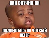 как скучно Вк Подпешысь на Чоткый негер