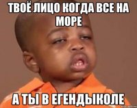 Твоё лицо когда все на море А ты в Егендыколе
