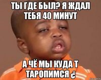 ты где был? я ждал тебя 40 минут а чё мы куда т таропимся ¿