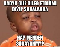 GADYR GIJE DILEG ETDIÑMI DIŶIP SORALANDA HÄ? MENDEN SORAŶAÑMY?