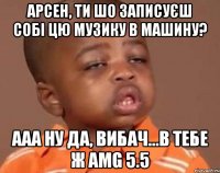 Арсен, ти шо записуєш собі цю музику в машину? Ааа ну да, вибач...в тебе ж AMG 5.5