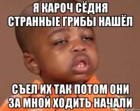 я кароч сёдня странные грибы нашёл съел их так потом они за мной ходить начали