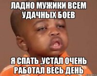 Ладно мужики всем удачных боев Я спать ,устал очень работал весь день