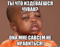 ты что издеваешся чувак? она мне савсем не нравиться!