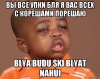 вы все упки бля я вас всех с корешами порешаю blya budu ski blyat nahui