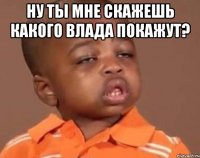 ну ты мне скажешь какого влада покажут? 