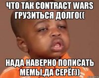 Что так СONTRACT WARS ГРУЗИТЬСЯ ДОЛГО(( Нада наверно пописать мемы,да Серёг))