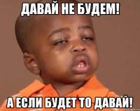 Давай не будем! А если будет то давай!