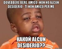 dovebbere bere, amico -non ho alcun desiderio - ti non amico per me КАКОЙ alcun desiderio??