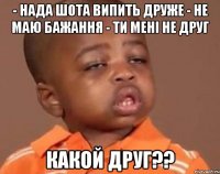 - нада шота випить друже - не маю бажання - ти мені не друг какой друг??