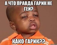 А ЧТО ПРАВДА ГАРИК НЕ ГЕЙ? КАКО ГАРИК??