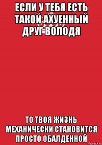 Если у тебя есть такой ахуенный друг володя то твоя жизнь механически становится просто обалденной