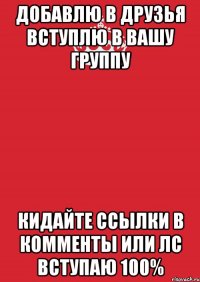 добавлю в друзья вступлю в вашу группу кидайте ссылки в комменты или лс вступаю 100%